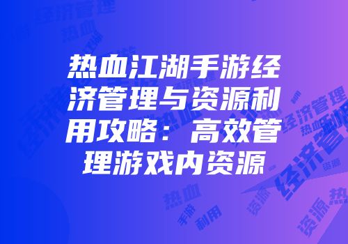热血江湖手游经济管理与资源利用攻略：高效管理游戏内资源