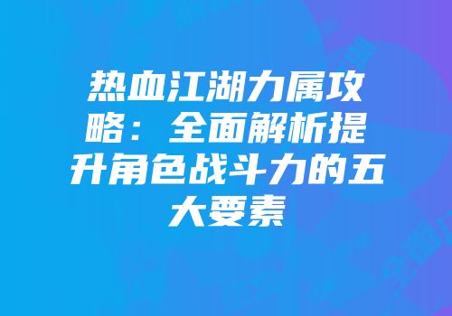 热血江湖力属攻略：全面解析提升角色战斗力的五大要素