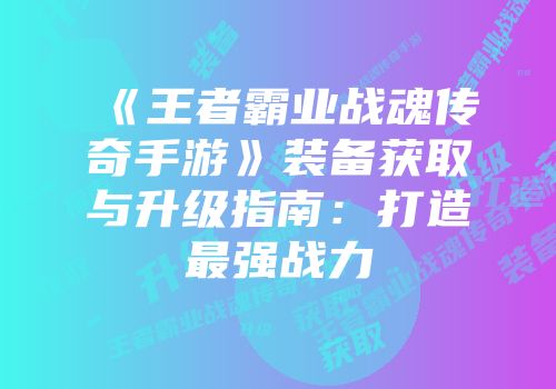 《王者霸业战魂传奇手游》装备获取与升级指南:打造最强战力