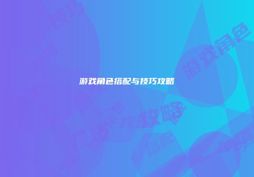 游戏角色搭配与技巧攻略