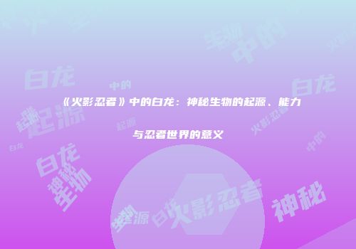 《火影忍者》中的白龙：神秘生物的起源、能力与忍者世界的意义