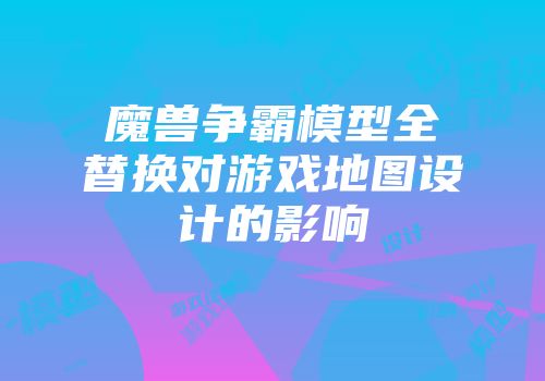 魔兽争霸模型全替换对游戏地图设计的影响