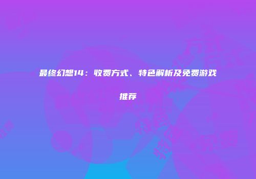 最终幻想14：收费方式、特色解析及免费游戏推荐