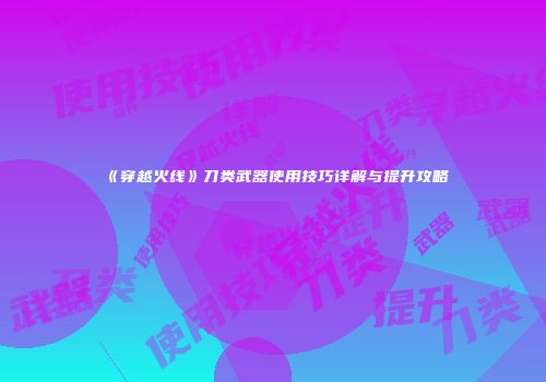 《穿越火线》刀类武器使用技巧详解与提升攻略