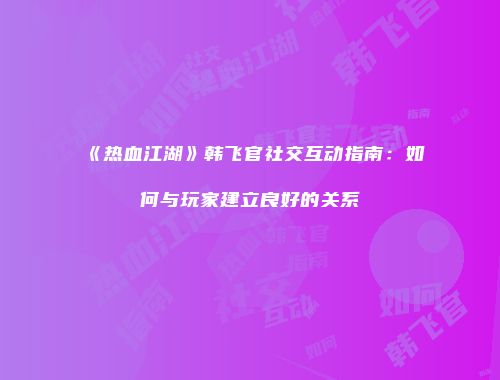 《热血江湖》韩飞官社交互动指南：如何与玩家建立良好的关系