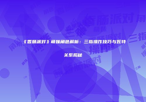 《香肠派对》萌妹角色解析：三指操作技巧与瓦特关系揭秘