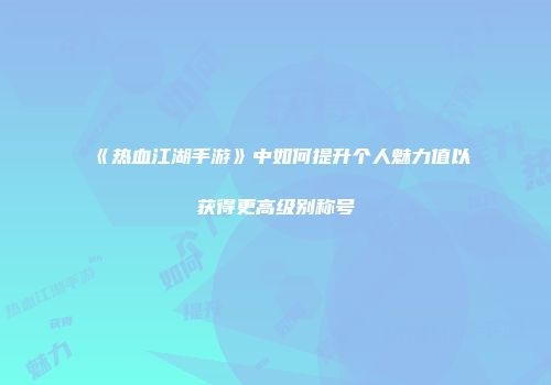 《热血江湖手游》中如何提升个人魅力值以获得更高级别称号