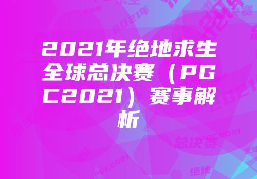 2021年绝地求生全球总决赛（PGC2021）赛事解析