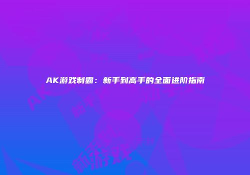 AK游戏制霸：新手到高手的全面进阶指南