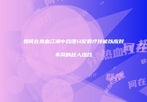 如何在热血江湖中合理分配群疗技能以应对不同的敌人组合