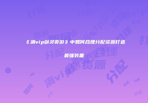 《满vip剑灵页游》中如何合理分配资源打造最强装备