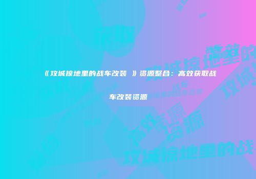 《攻城掠地里的战车改装劵》资源整合：高效获取战车改装资源