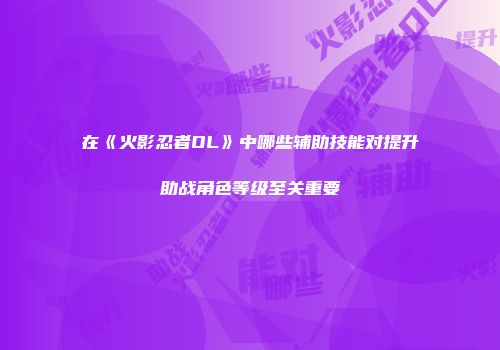 在《火影忍者OL》中哪些辅助技能对提升助战角色等级至关重要