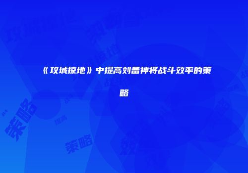 《攻城掠地》中提高刘备神将战斗效率的策略