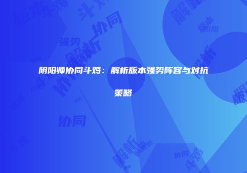 阴阳师协同斗鸡：解析版本强势阵容与对抗策略