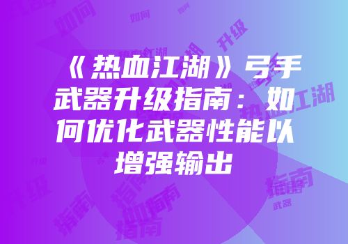 《热血江湖》弓手武器升级指南：如何优化武器性能以增强输出