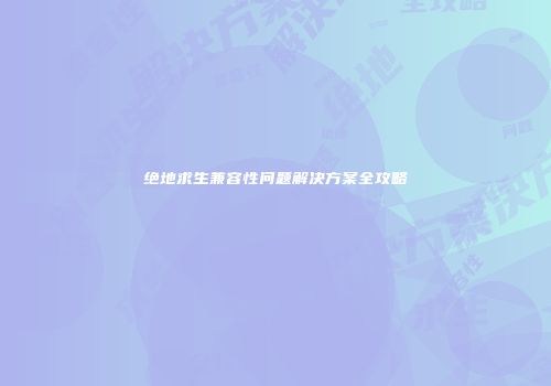 绝地求生兼容性问题解决方案全攻略
