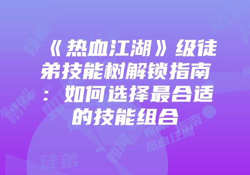 《热血江湖》级徒弟技能树解锁指南：如何选择最合适的技能组合