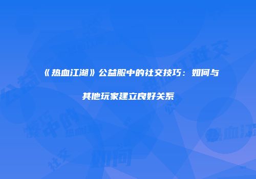 《热血江湖》公益服中的社交技巧：如何与其他玩家建立良好关系