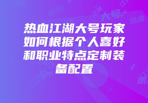 热血江湖大号玩家如何根据个人喜好和职业特点定制装备配置