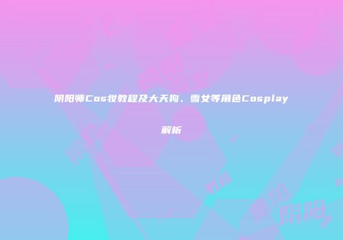 阴阳师Cos妆教程及大天狗、雪女等角色Cosplay解析