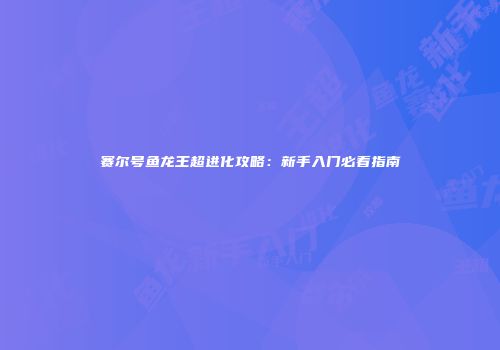 赛尔号鱼龙王超进化攻略：新手入门必看指南