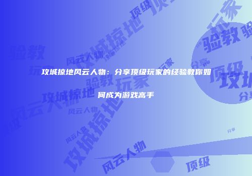 攻城掠地风云人物：分享顶级玩家的经验教你如何成为游戏高手