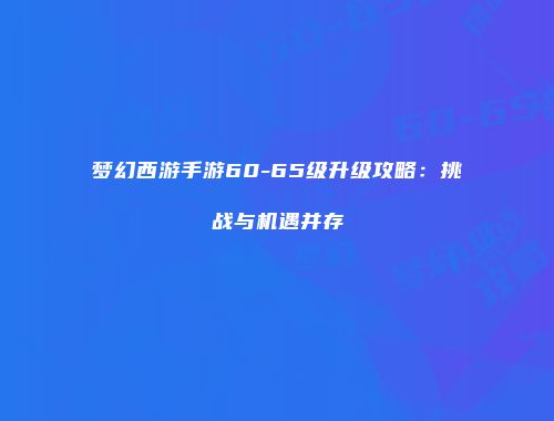 梦幻西游手游60-65级升级攻略：挑战与机遇并存