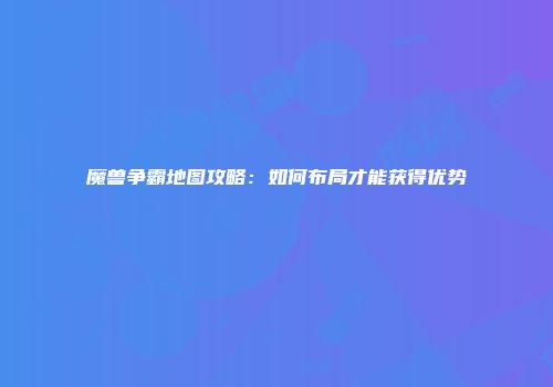 魔兽争霸地图攻略：如何布局才能获得优势