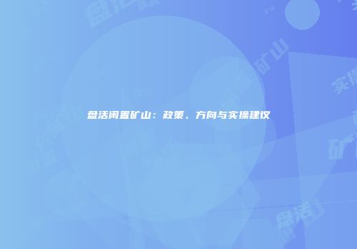 盘活闲置矿山：政策、方向与实操建议