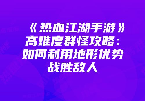 《热血江湖手游》高难度群怪攻略：如何利用地形优势战胜敌人