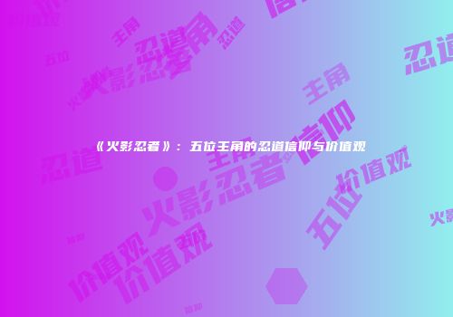 《火影忍者》：五位主角的忍道信仰与价值观