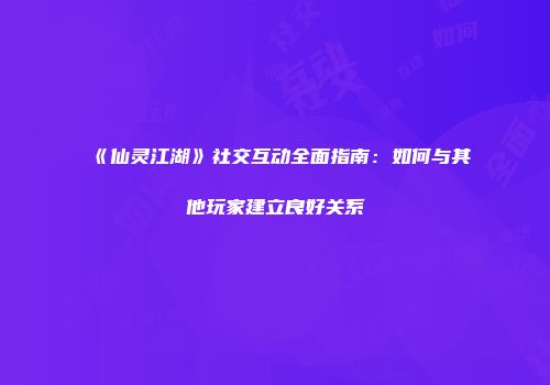 《仙灵江湖》社交互动全面指南：如何与其他玩家建立良好关系