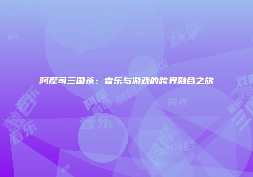 阿摩司三国杀：音乐与游戏的跨界融合之旅