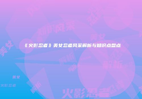 《火影忍者》美女忍者风采解析与知识点盘点