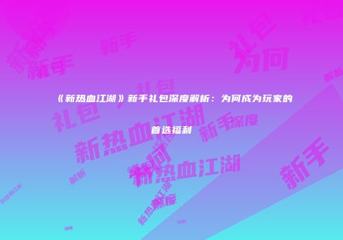 《新热血江湖》新手礼包深度解析：为何成为玩家的首选福利