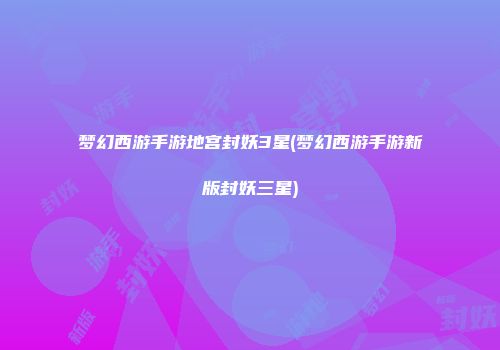 梦幻西游手游地宫封妖3星(梦幻西游手游新版封妖三星)