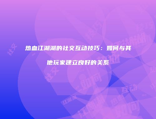 热血江湖湖的社交互动技巧：如何与其他玩家建立良好的关系