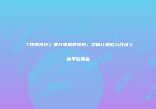 《攻城掠地》黄月英培养攻略：如何让她成为战场上的不败英雄