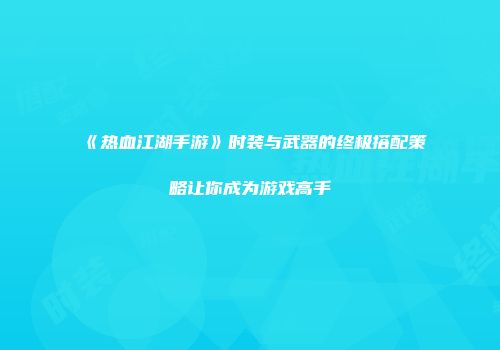 《热血江湖手游》时装与武器的终极搭配策略让你成为游戏高手