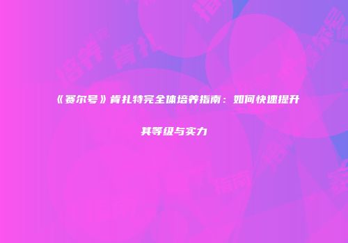 《赛尔号》肯扎特完全体培养指南：如何快速提升其等级与实力