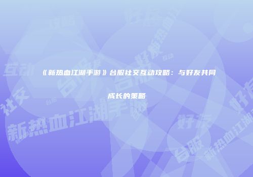 《新热血江湖手游》台服社交互动攻略：与好友共同成长的策略