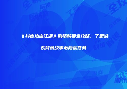 《抖音热血江湖》剧情解锁全攻略：了解游戏背景故事与隐藏任务
