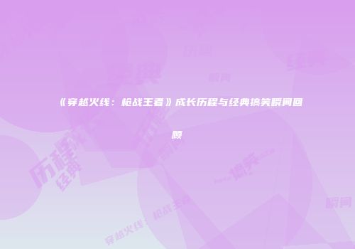 《穿越火线：枪战王者》成长历程与经典搞笑瞬间回顾