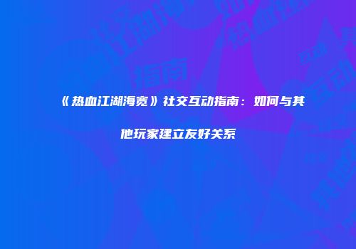 《热血江湖海宽》社交互动指南：如何与其他玩家建立友好关系