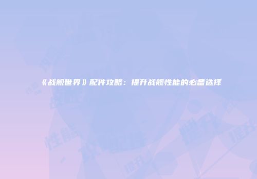 《战舰世界》配件攻略：提升战舰性能的必备选择