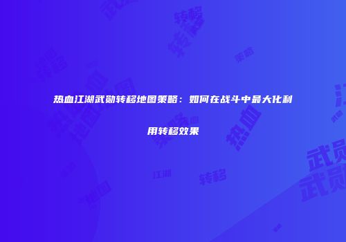 热血江湖武勋转移地图策略：如何在战斗中最大化利用转移效果