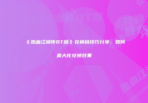 《热血江湖传BT版》兑换码技巧分享：如何最大化兑换效果