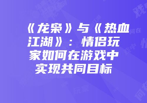 《龙枭》与《热血江湖》：情侣玩家如何在游戏中实现共同目标