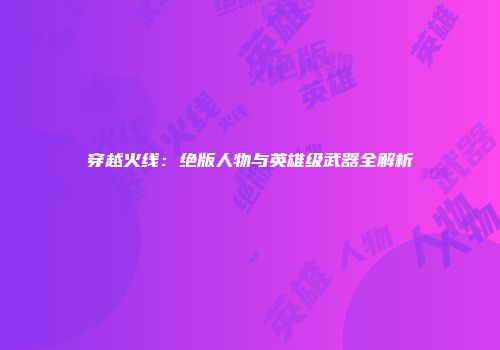 穿越火线：绝版人物与英雄级武器全解析